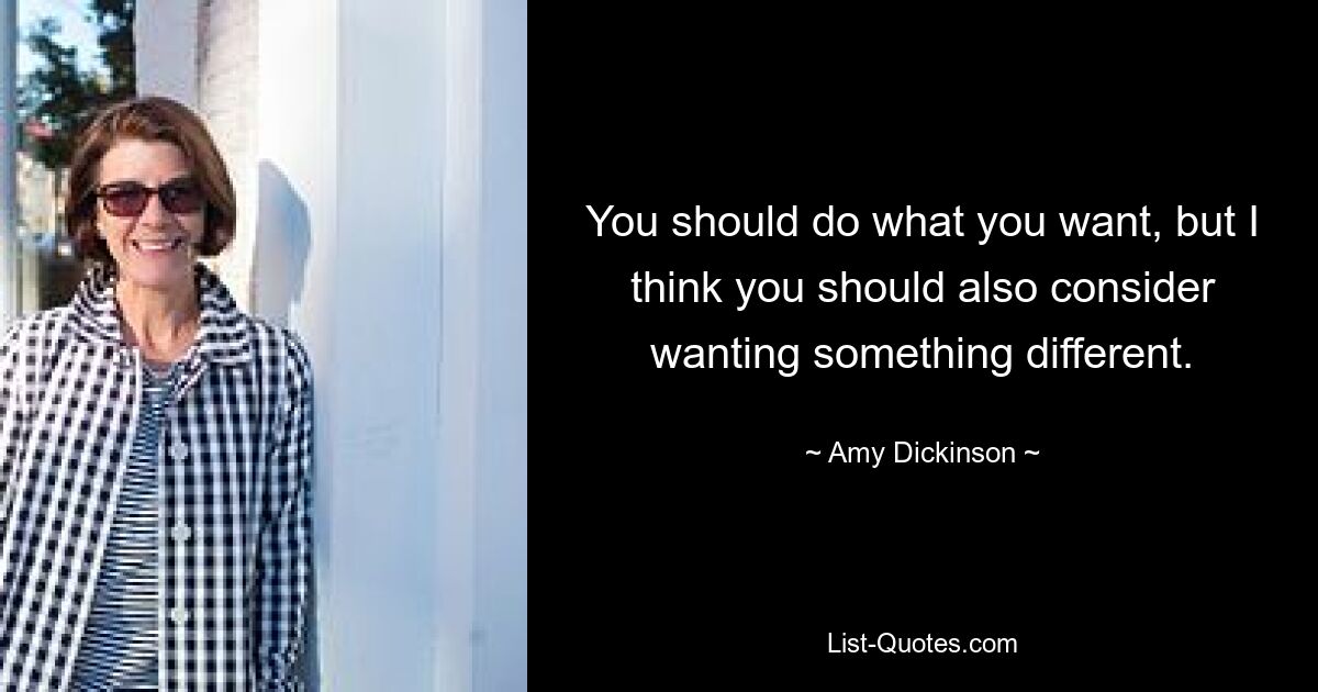 You should do what you want, but I think you should also consider wanting something different. — © Amy Dickinson