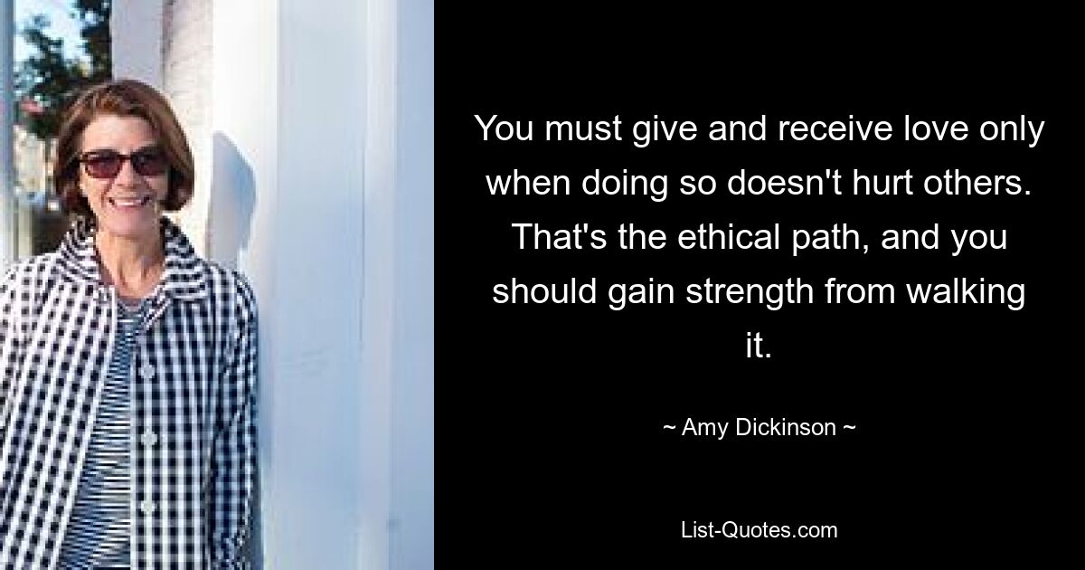 You must give and receive love only when doing so doesn't hurt others. That's the ethical path, and you should gain strength from walking it. — © Amy Dickinson