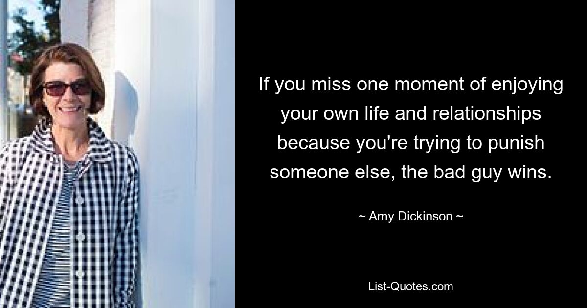 If you miss one moment of enjoying your own life and relationships because you're trying to punish someone else, the bad guy wins. — © Amy Dickinson