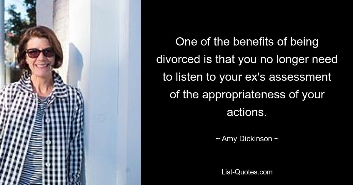 One of the benefits of being divorced is that you no longer need to listen to your ex's assessment of the appropriateness of your actions. — © Amy Dickinson