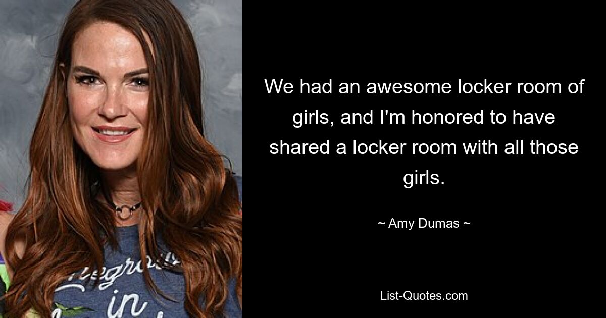 We had an awesome locker room of girls, and I'm honored to have shared a locker room with all those girls. — © Amy Dumas