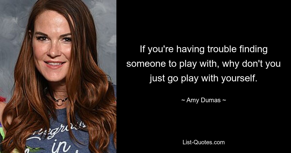 If you're having trouble finding someone to play with, why don't you just go play with yourself. — © Amy Dumas