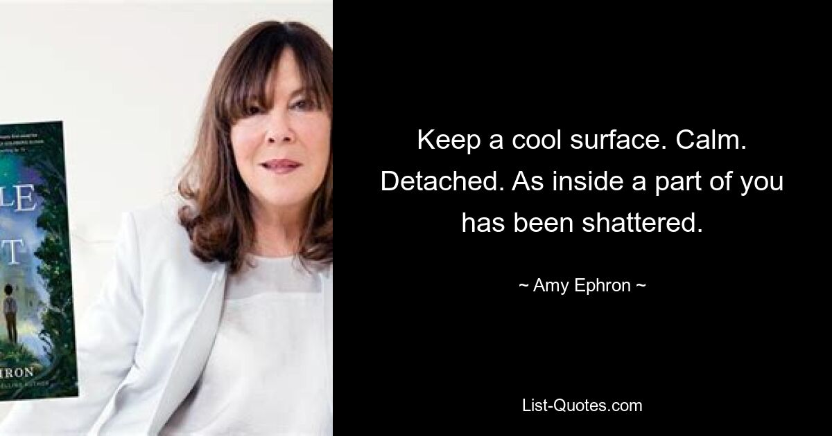 Keep a cool surface. Calm. Detached. As inside a part of you has been shattered. — © Amy Ephron