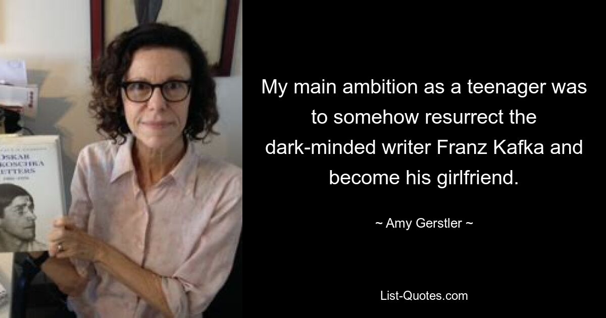 My main ambition as a teenager was to somehow resurrect the dark-minded writer Franz Kafka and become his girlfriend. — © Amy Gerstler