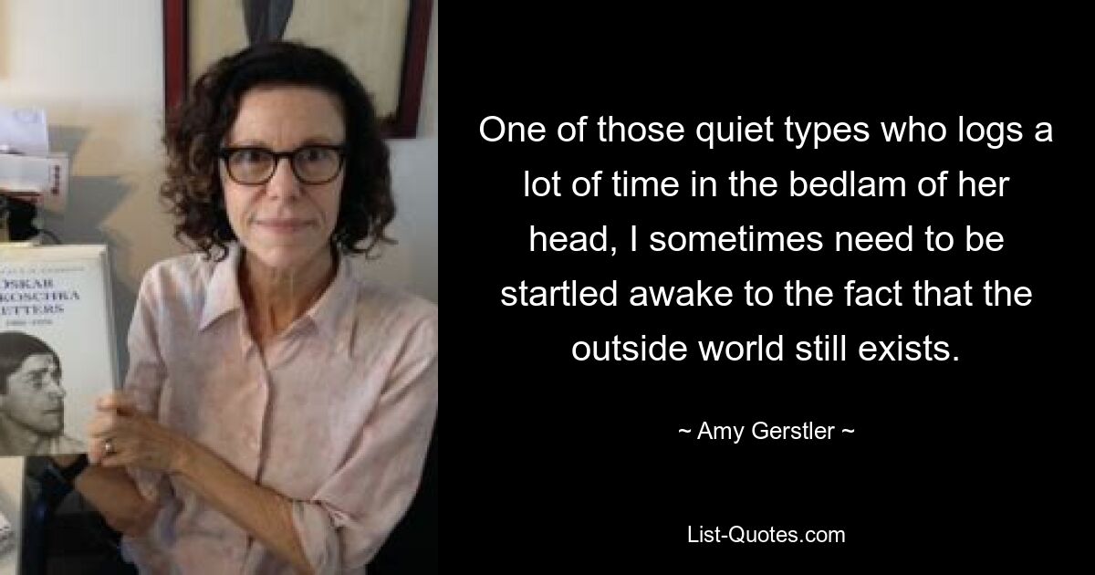 One of those quiet types who logs a lot of time in the bedlam of her head, I sometimes need to be startled awake to the fact that the outside world still exists. — © Amy Gerstler