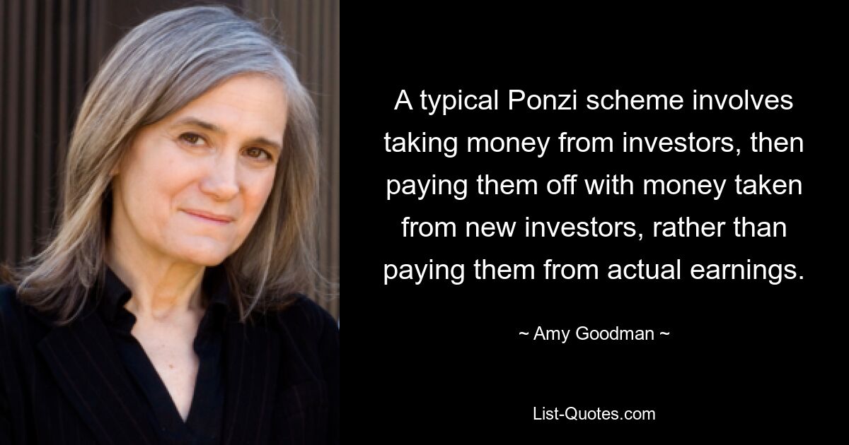 A typical Ponzi scheme involves taking money from investors, then paying them off with money taken from new investors, rather than paying them from actual earnings. — © Amy Goodman