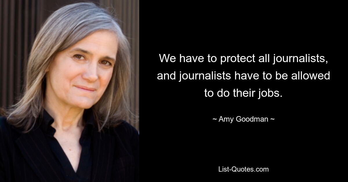 We have to protect all journalists, and journalists have to be allowed to do their jobs. — © Amy Goodman