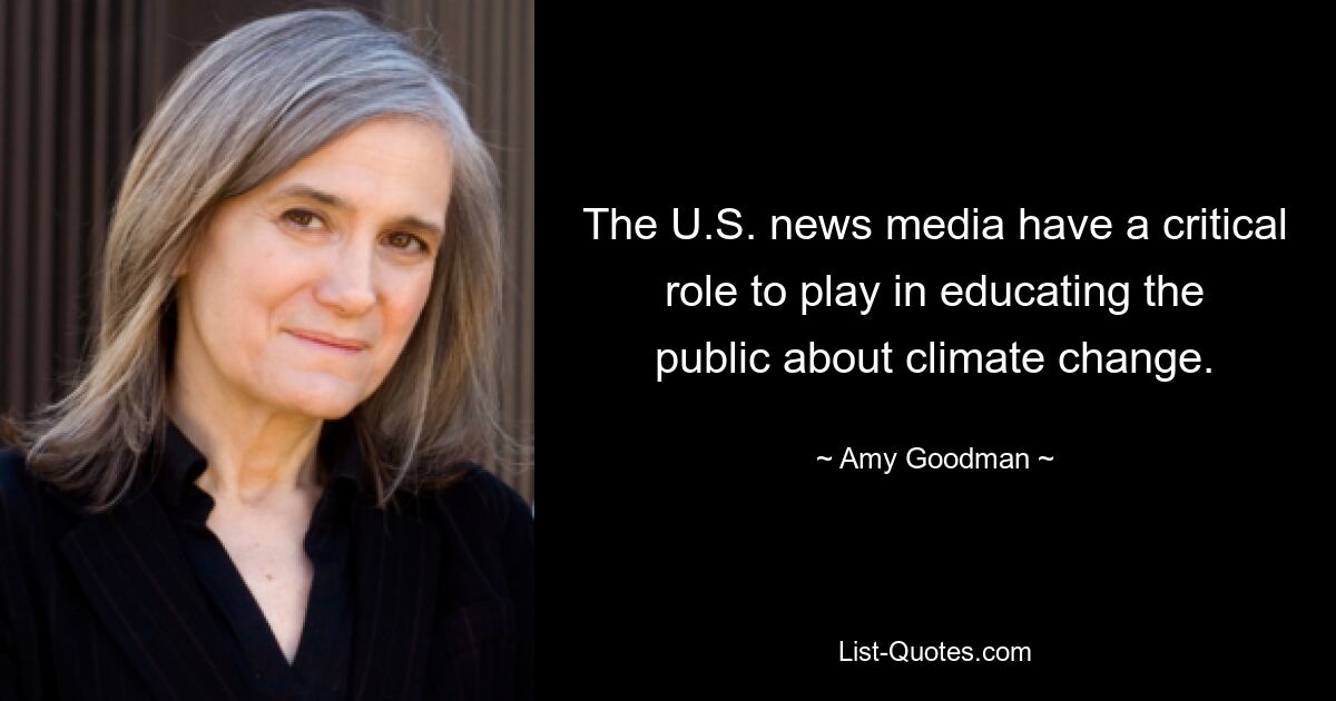 The U.S. news media have a critical role to play in educating the public about climate change. — © Amy Goodman