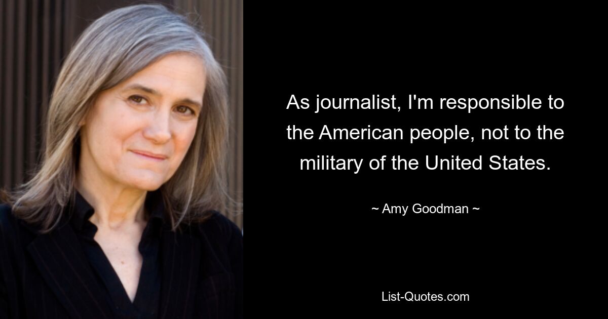 As journalist, I'm responsible to the American people, not to the military of the United States. — © Amy Goodman