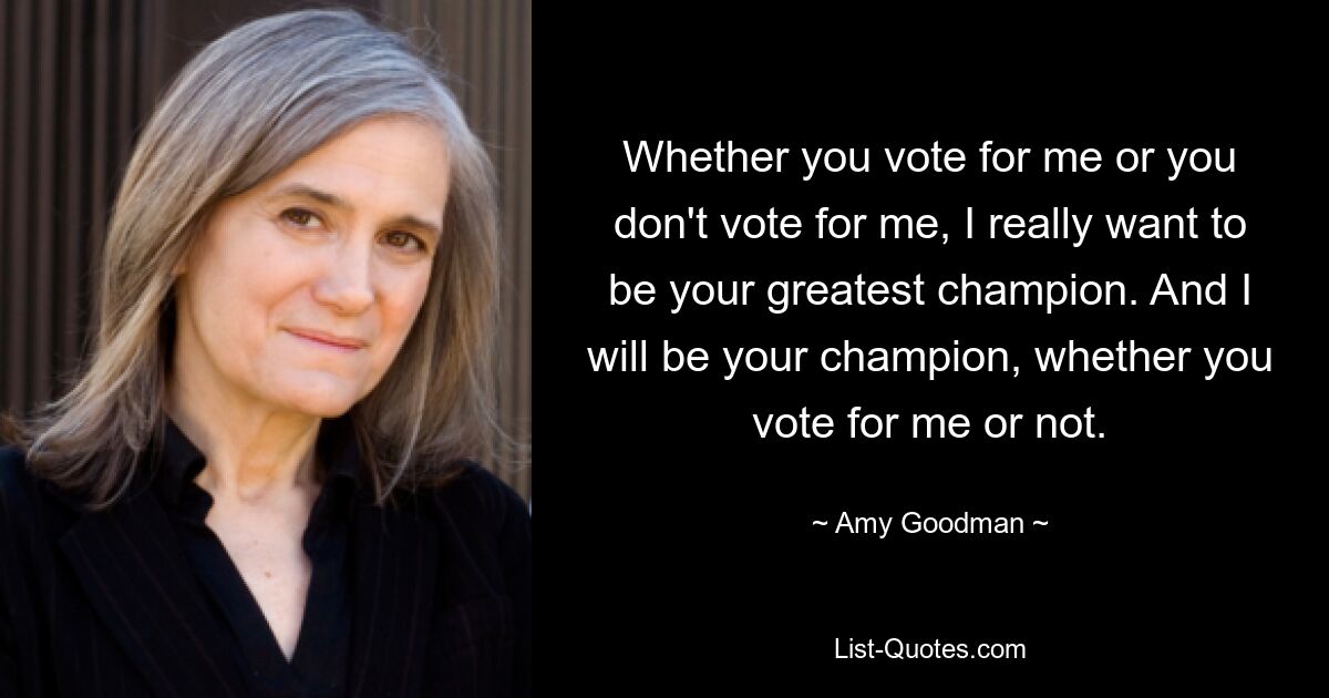 Whether you vote for me or you don't vote for me, I really want to be your greatest champion. And I will be your champion, whether you vote for me or not. — © Amy Goodman