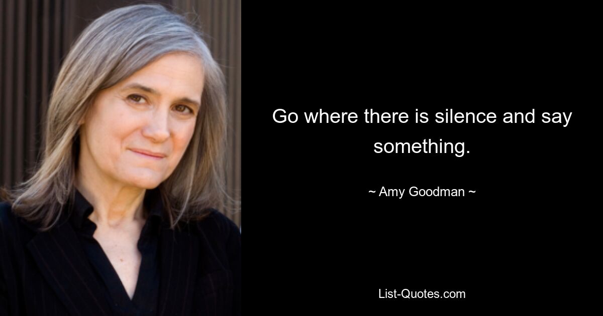 Go where there is silence and say something. — © Amy Goodman