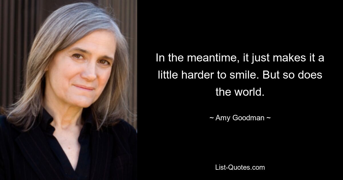 In the meantime, it just makes it a little harder to smile. But so does the world. — © Amy Goodman