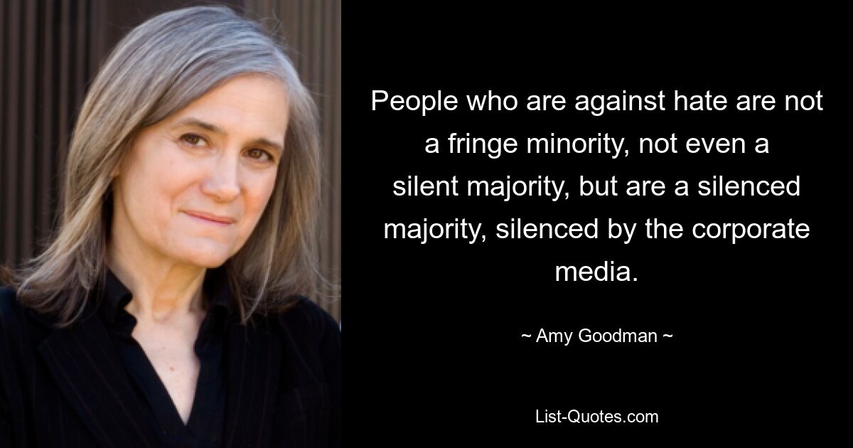 People who are against hate are not a fringe minority, not even a silent majority, but are a silenced majority, silenced by the corporate media. — © Amy Goodman