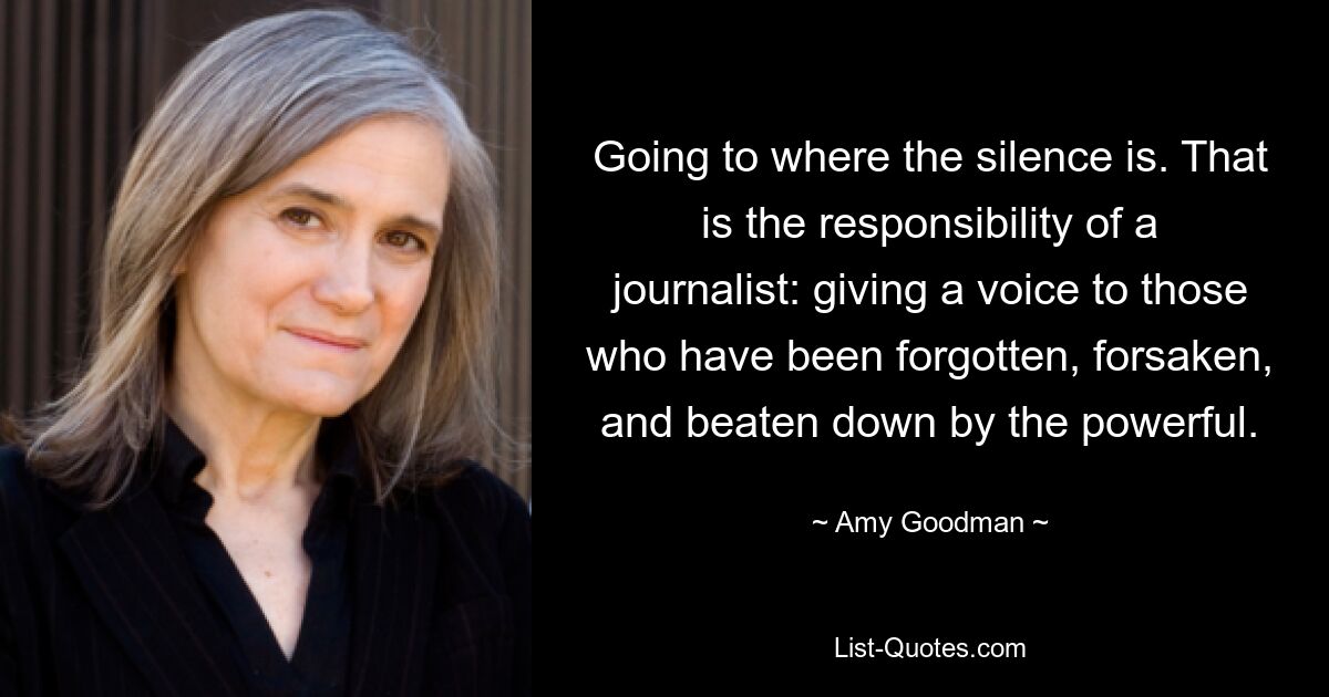 Going to where the silence is. That is the responsibility of a journalist: giving a voice to those who have been forgotten, forsaken, and beaten down by the powerful. — © Amy Goodman