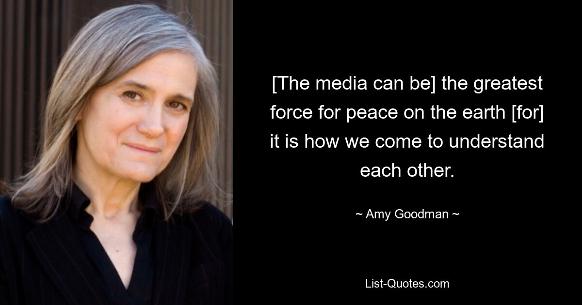 [The media can be] the greatest force for peace on the earth [for] it is how we come to understand each other. — © Amy Goodman