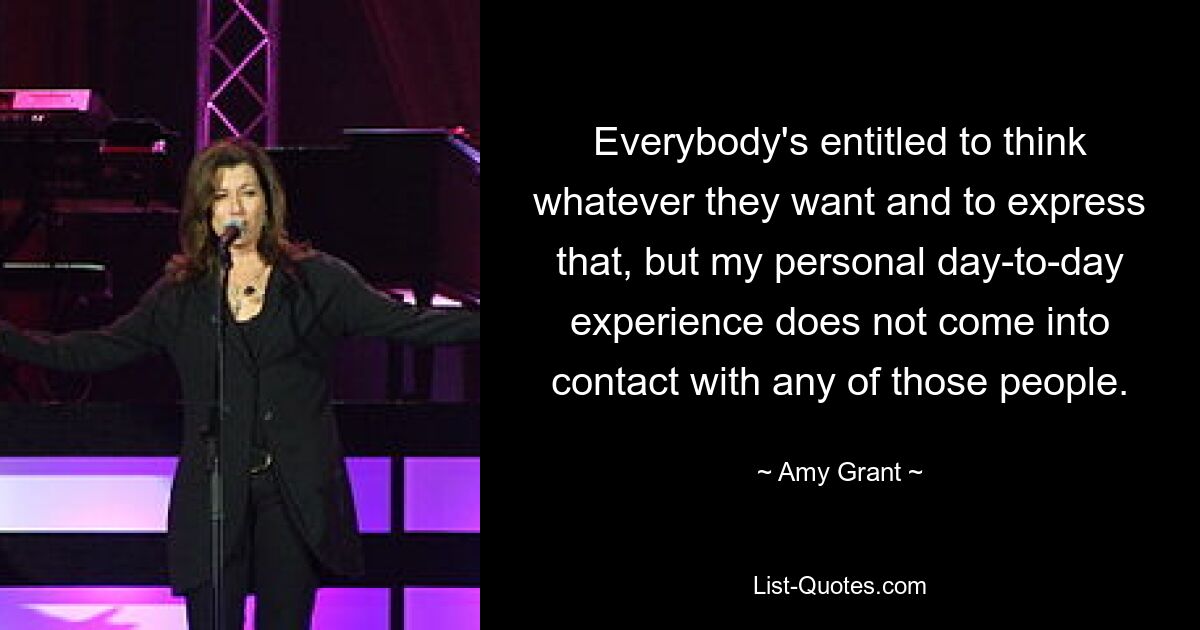 Everybody's entitled to think whatever they want and to express that, but my personal day-to-day experience does not come into contact with any of those people. — © Amy Grant