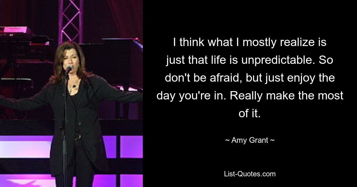 I think what I mostly realize is just that life is unpredictable. So don't be afraid, but just enjoy the day you're in. Really make the most of it. — © Amy Grant