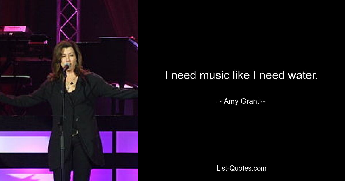 I need music like I need water. — © Amy Grant