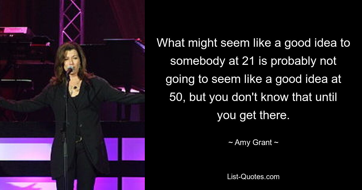 What might seem like a good idea to somebody at 21 is probably not going to seem like a good idea at 50, but you don't know that until you get there. — © Amy Grant