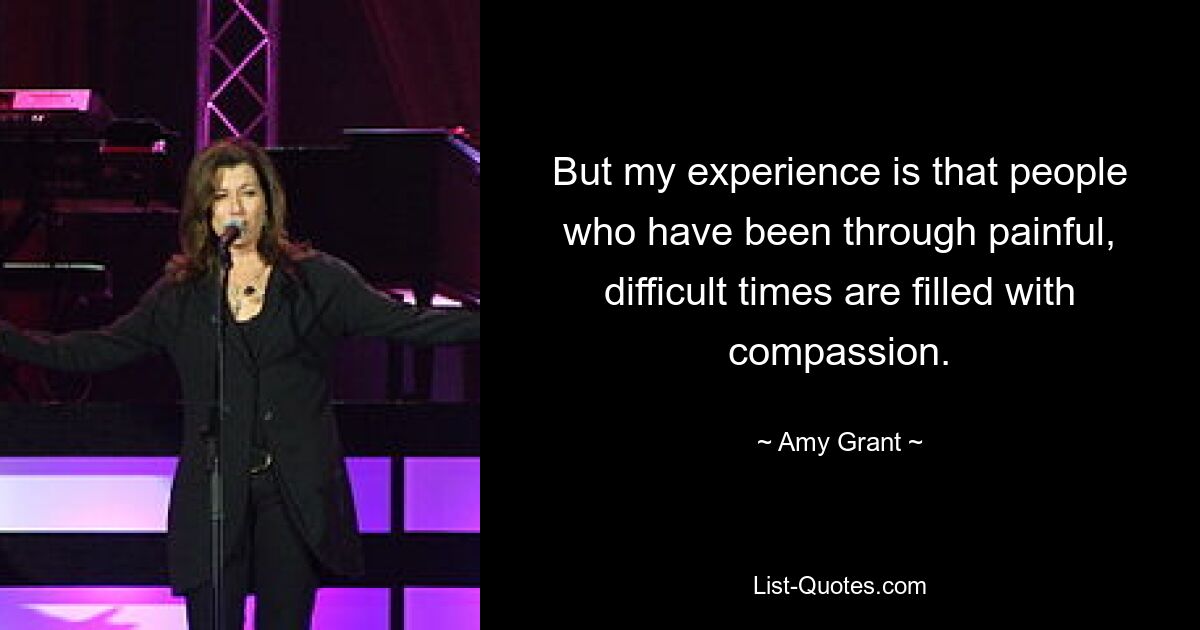 But my experience is that people who have been through painful, difficult times are filled with compassion. — © Amy Grant