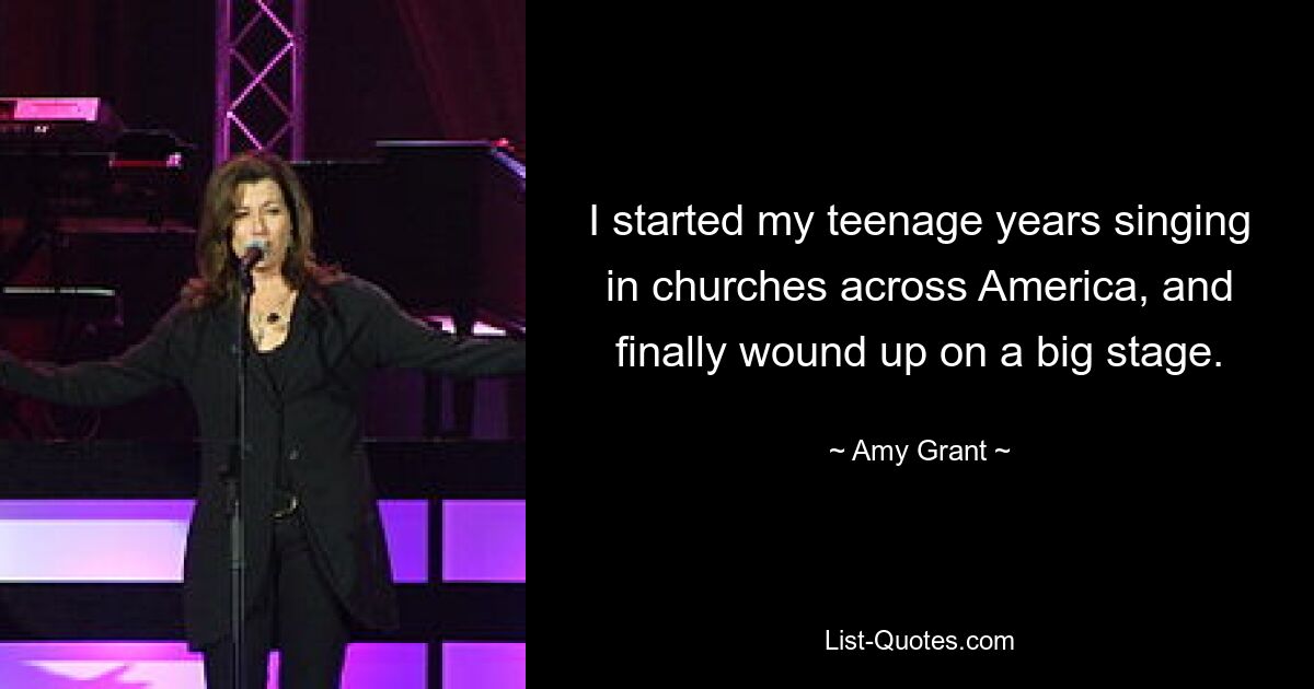 I started my teenage years singing in churches across America, and finally wound up on a big stage. — © Amy Grant