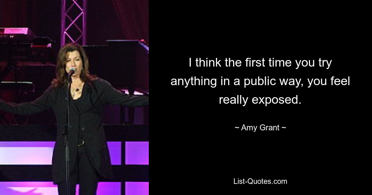 I think the first time you try anything in a public way, you feel really exposed. — © Amy Grant