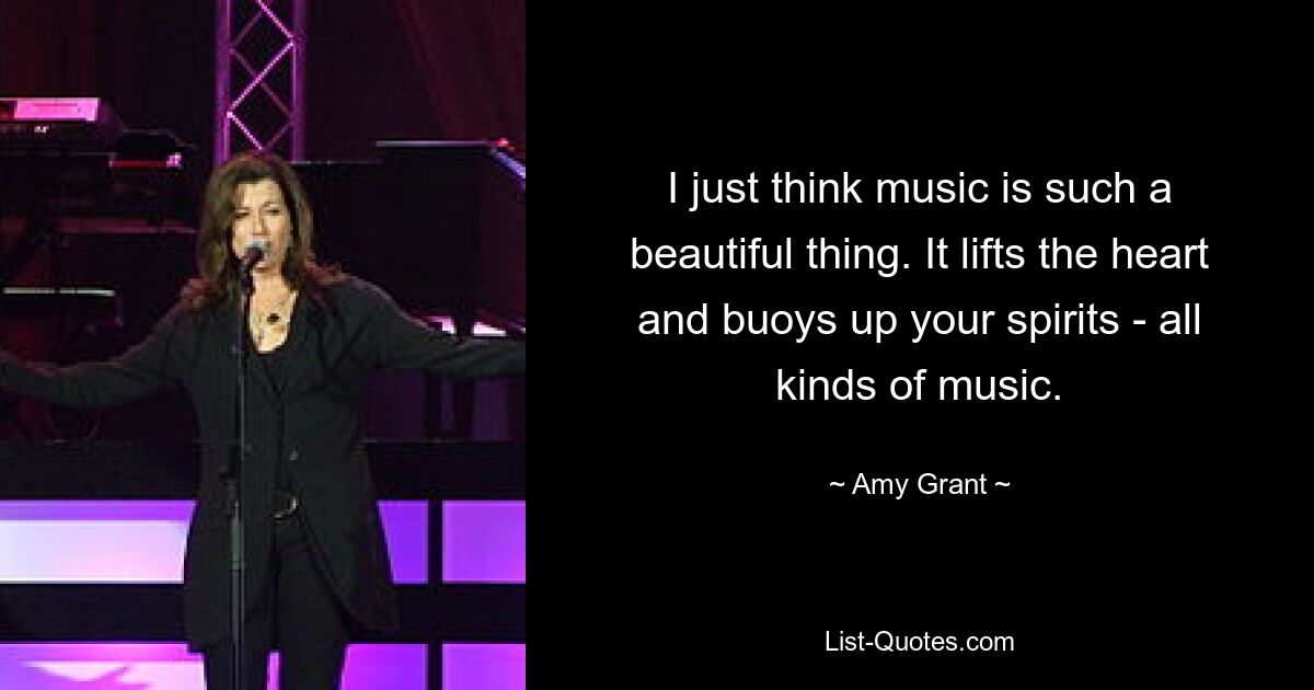 I just think music is such a beautiful thing. It lifts the heart and buoys up your spirits - all kinds of music. — © Amy Grant