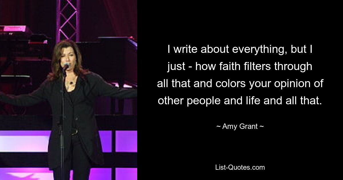 I write about everything, but I just - how faith filters through all that and colors your opinion of other people and life and all that. — © Amy Grant