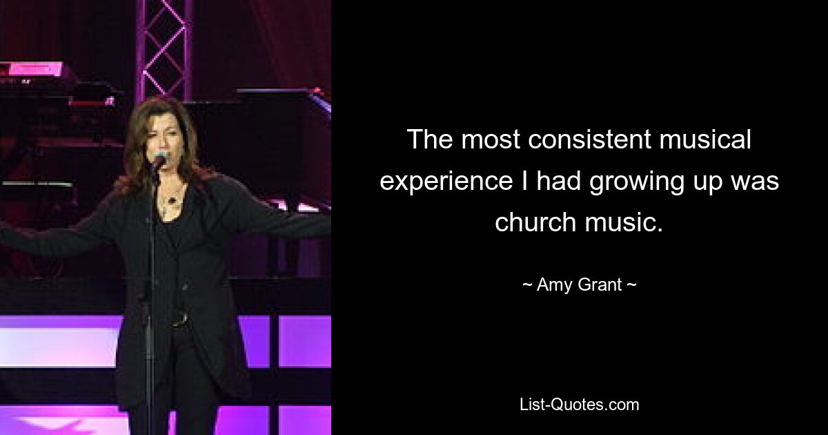 The most consistent musical experience I had growing up was church music. — © Amy Grant