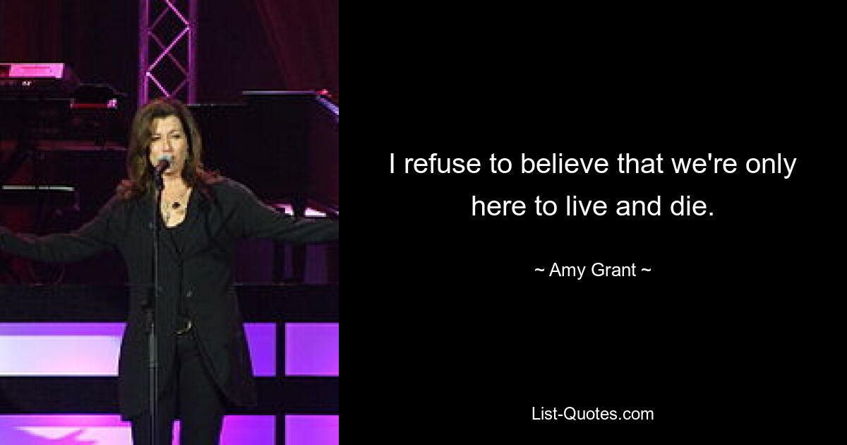 I refuse to believe that we're only here to live and die. — © Amy Grant