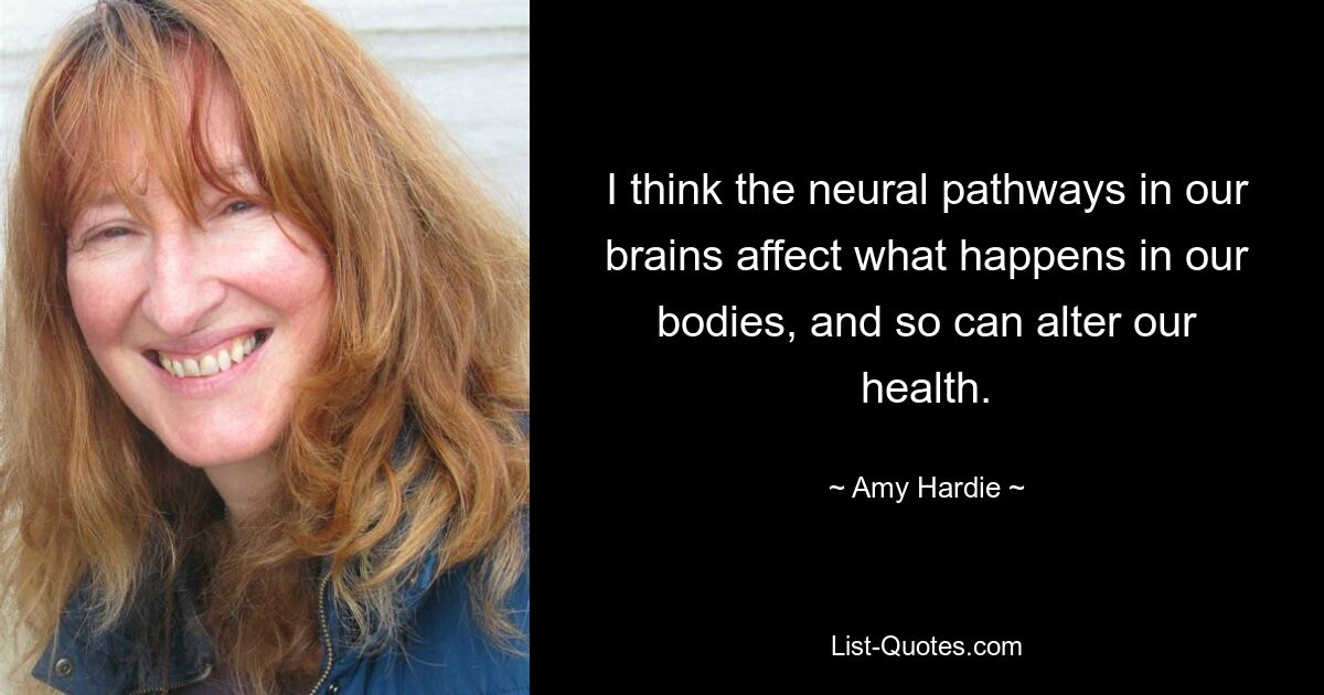 I think the neural pathways in our brains affect what happens in our bodies, and so can alter our health. — © Amy Hardie