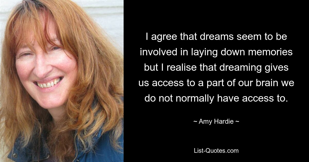 I agree that dreams seem to be involved in laying down memories but I realise that dreaming gives us access to a part of our brain we do not normally have access to. — © Amy Hardie