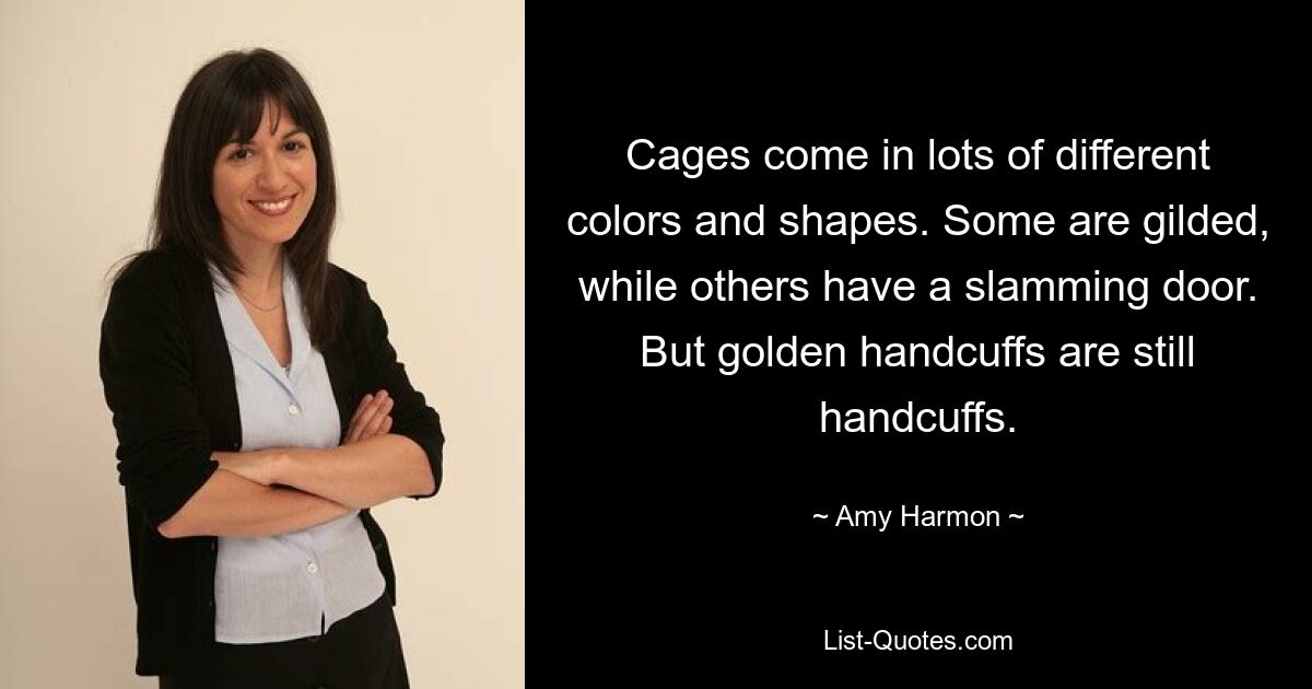 Cages come in lots of different colors and shapes. Some are gilded, while others have a slamming door. But golden handcuffs are still handcuffs. — © Amy Harmon