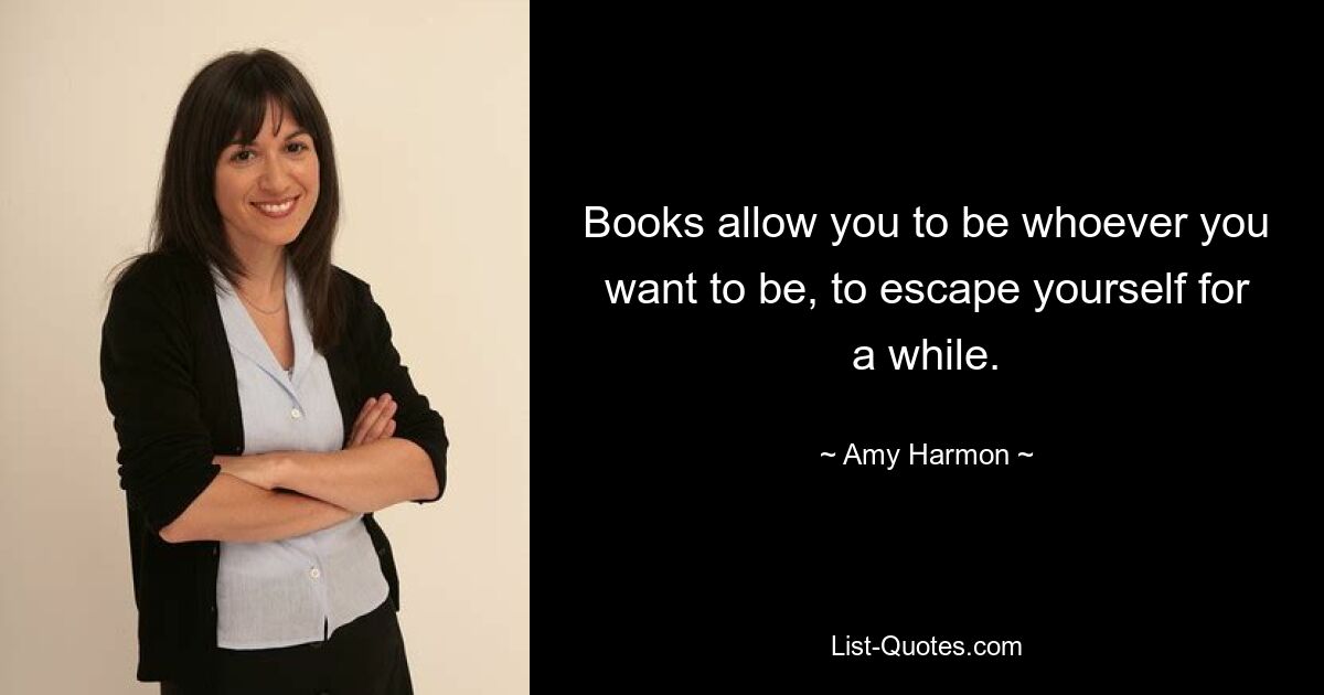 Books allow you to be whoever you want to be, to escape yourself for a while. — © Amy Harmon