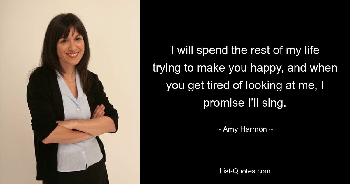 I will spend the rest of my life trying to make you happy, and when you get tired of looking at me, I promise I’ll sing. — © Amy Harmon