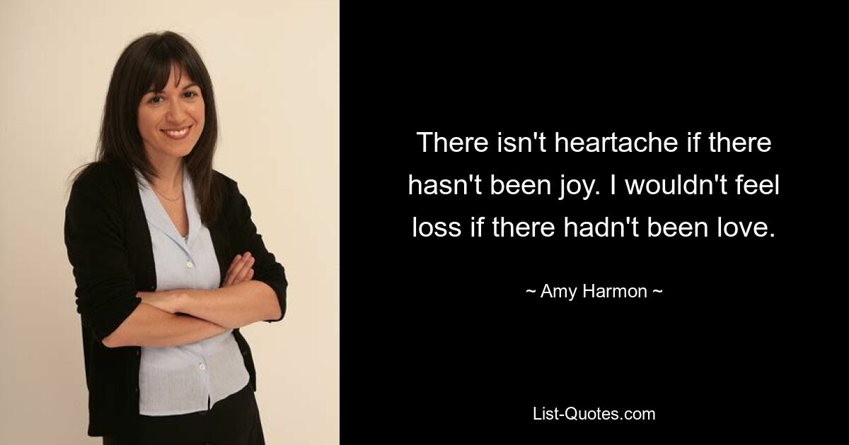 There isn't heartache if there hasn't been joy. I wouldn't feel loss if there hadn't been love. — © Amy Harmon