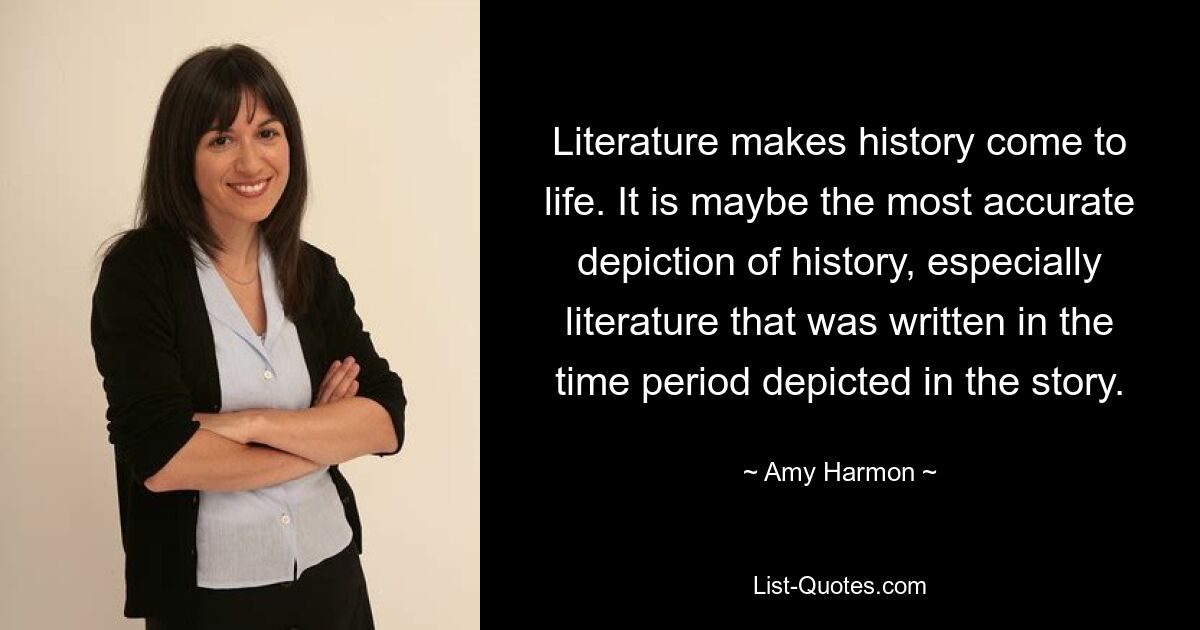 Literature makes history come to life. It is maybe the most accurate depiction of history, especially literature that was written in the time period depicted in the story. — © Amy Harmon