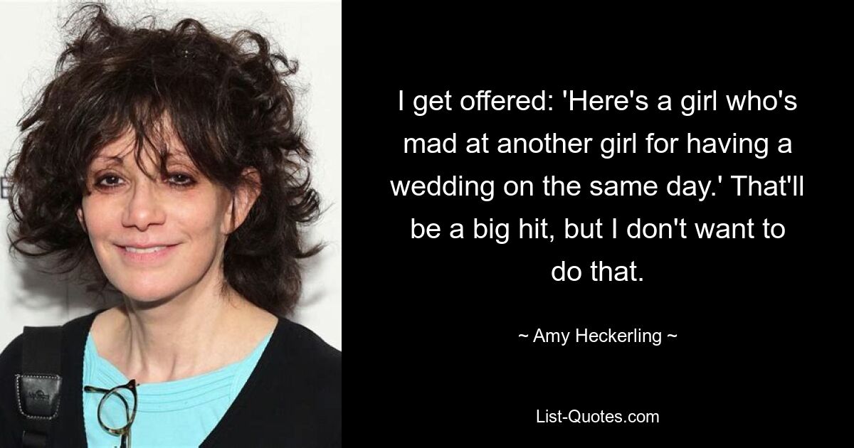 I get offered: 'Here's a girl who's mad at another girl for having a wedding on the same day.' That'll be a big hit, but I don't want to do that. — © Amy Heckerling