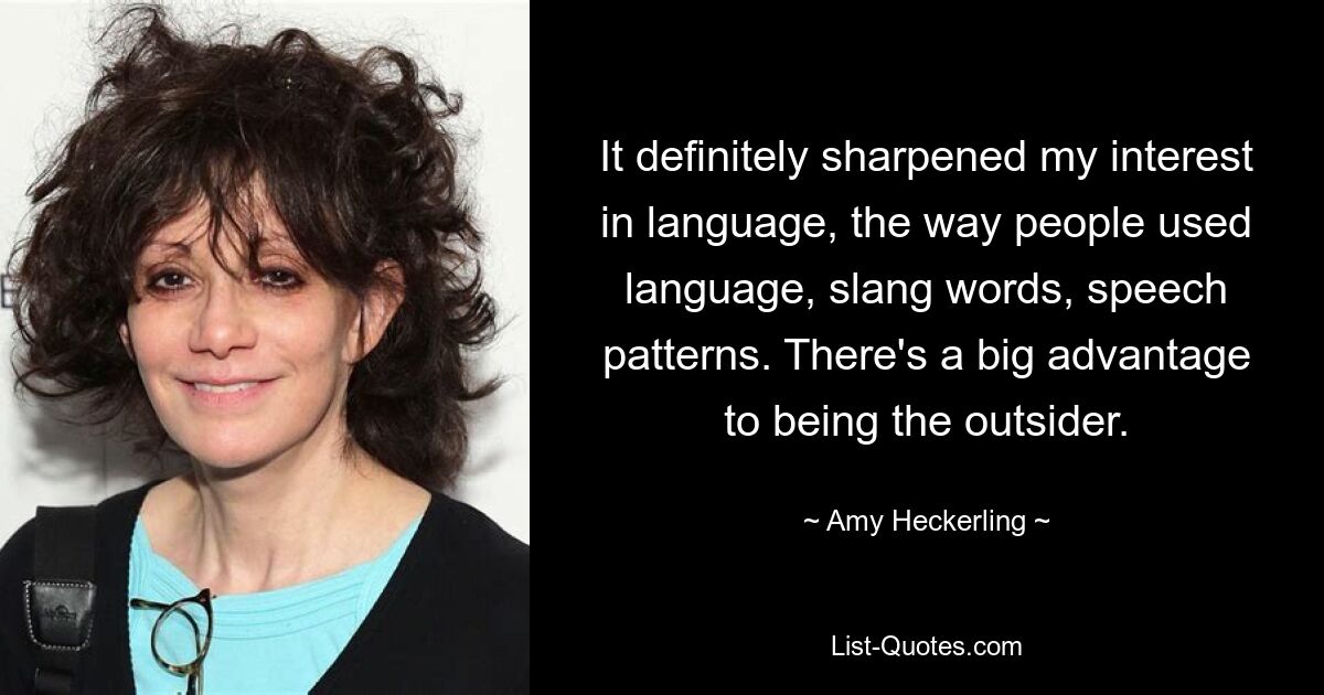 It definitely sharpened my interest in language, the way people used language, slang words, speech patterns. There's a big advantage to being the outsider. — © Amy Heckerling