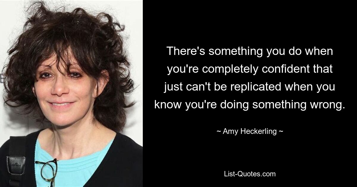 There's something you do when you're completely confident that just can't be replicated when you know you're doing something wrong. — © Amy Heckerling