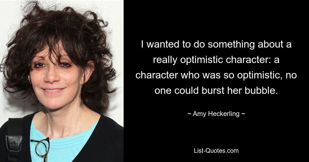 I wanted to do something about a really optimistic character: a character who was so optimistic, no one could burst her bubble. — © Amy Heckerling