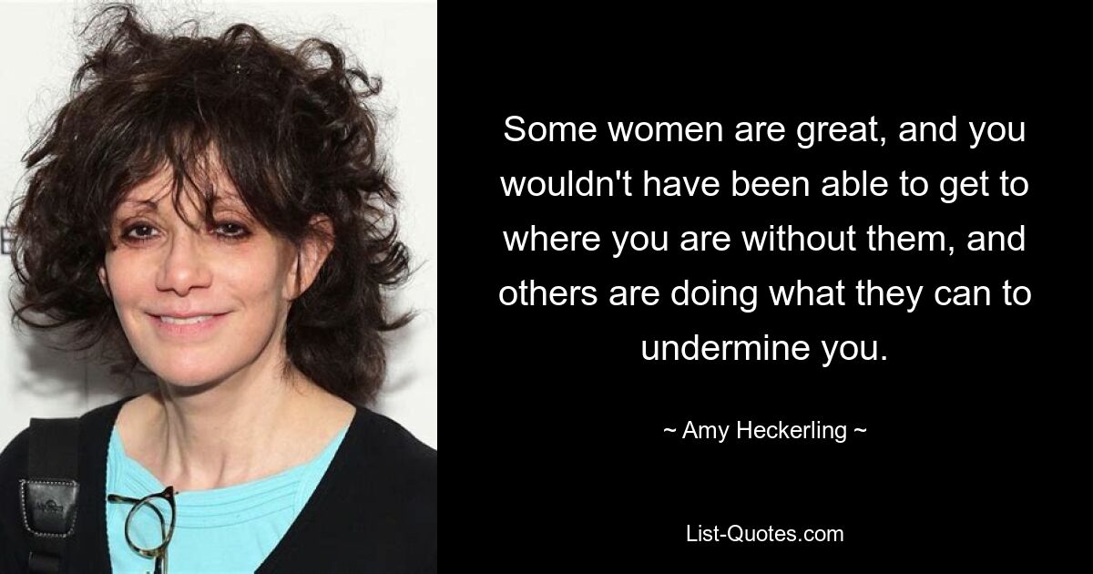 Some women are great, and you wouldn't have been able to get to where you are without them, and others are doing what they can to undermine you. — © Amy Heckerling