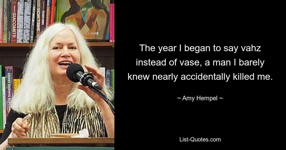 The year I began to say vahz instead of vase, a man I barely knew nearly accidentally killed me. — © Amy Hempel