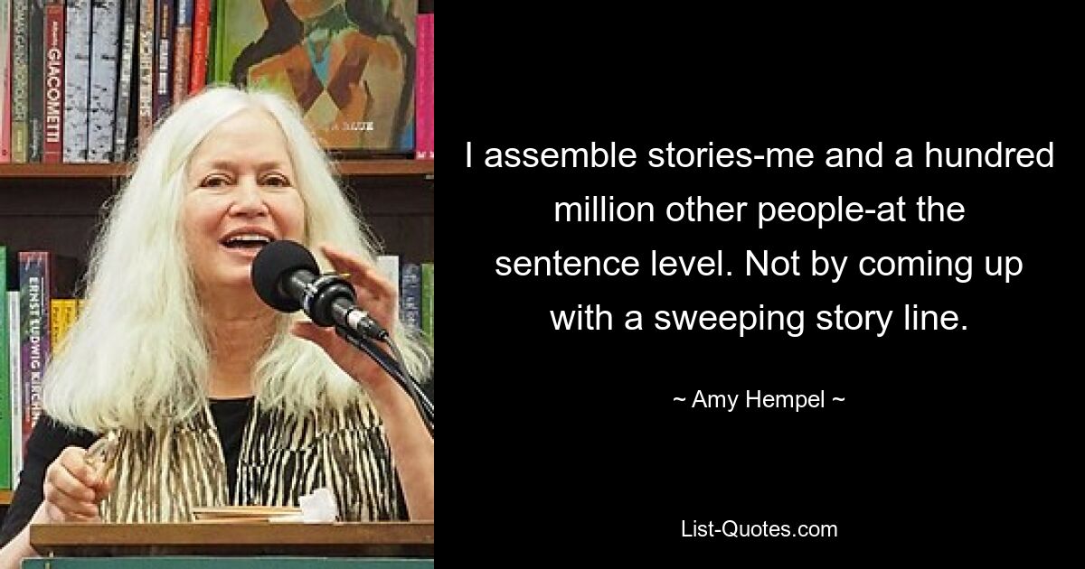 I assemble stories-me and a hundred million other people-at the sentence level. Not by coming up with a sweeping story line. — © Amy Hempel