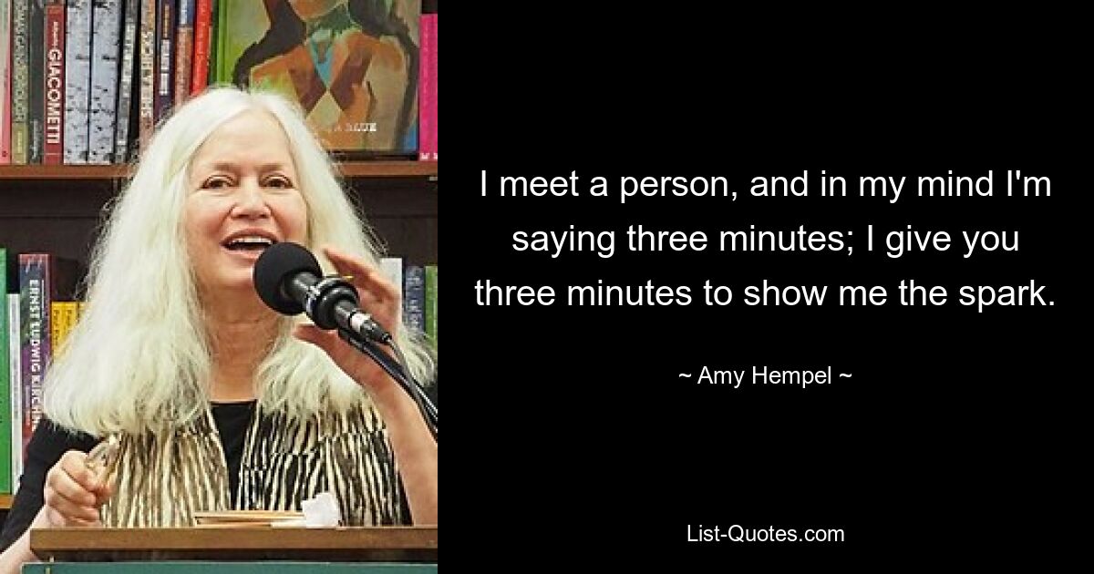 I meet a person, and in my mind I'm saying three minutes; I give you three minutes to show me the spark. — © Amy Hempel