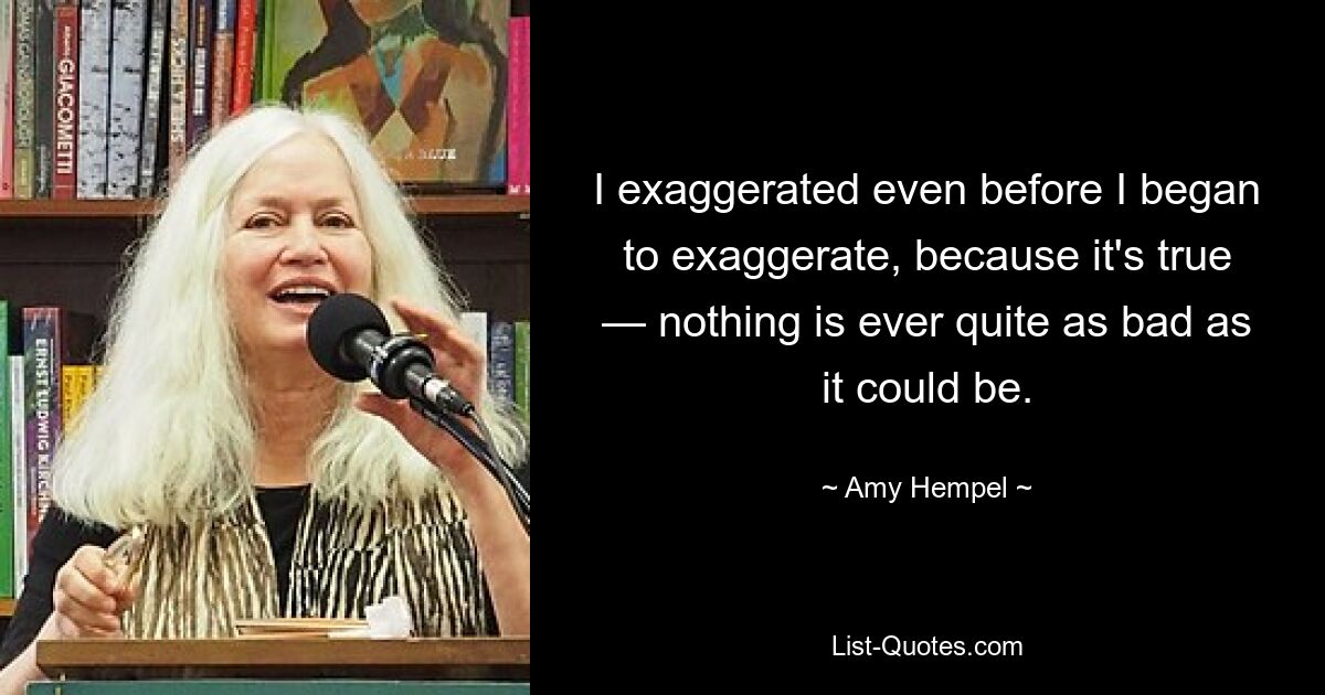 I exaggerated even before I began to exaggerate, because it's true — nothing is ever quite as bad as it could be. — © Amy Hempel