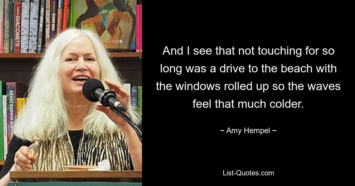 And I see that not touching for so long was a drive to the beach with the windows rolled up so the waves feel that much colder. — © Amy Hempel