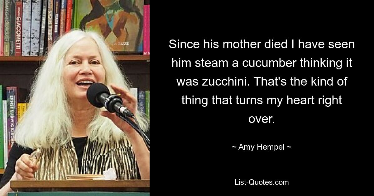 Since his mother died I have seen him steam a cucumber thinking it was zucchini. That's the kind of thing that turns my heart right over. — © Amy Hempel