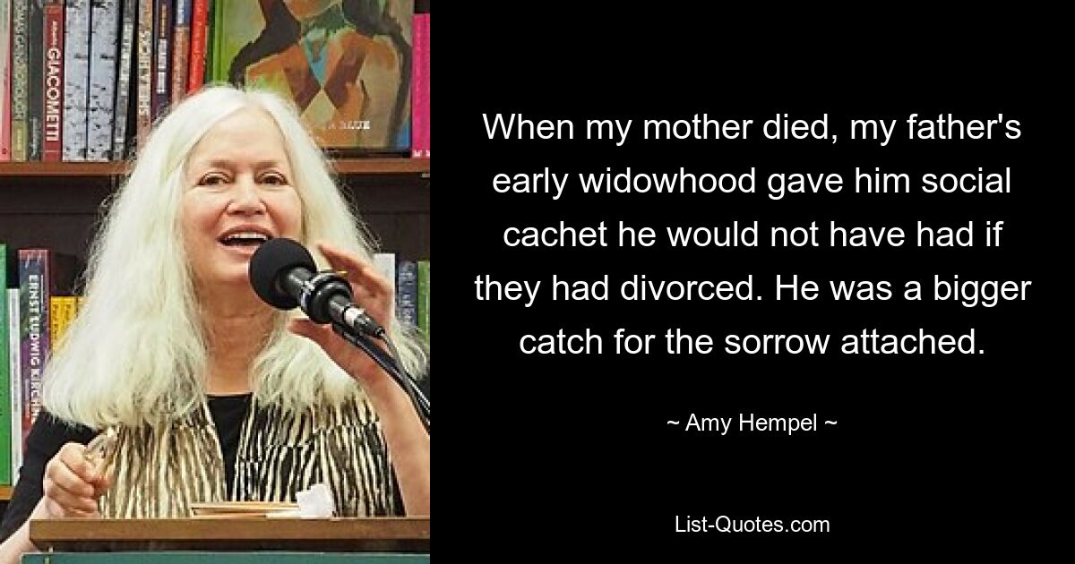 When my mother died, my father's early widowhood gave him social cachet he would not have had if they had divorced. He was a bigger catch for the sorrow attached. — © Amy Hempel