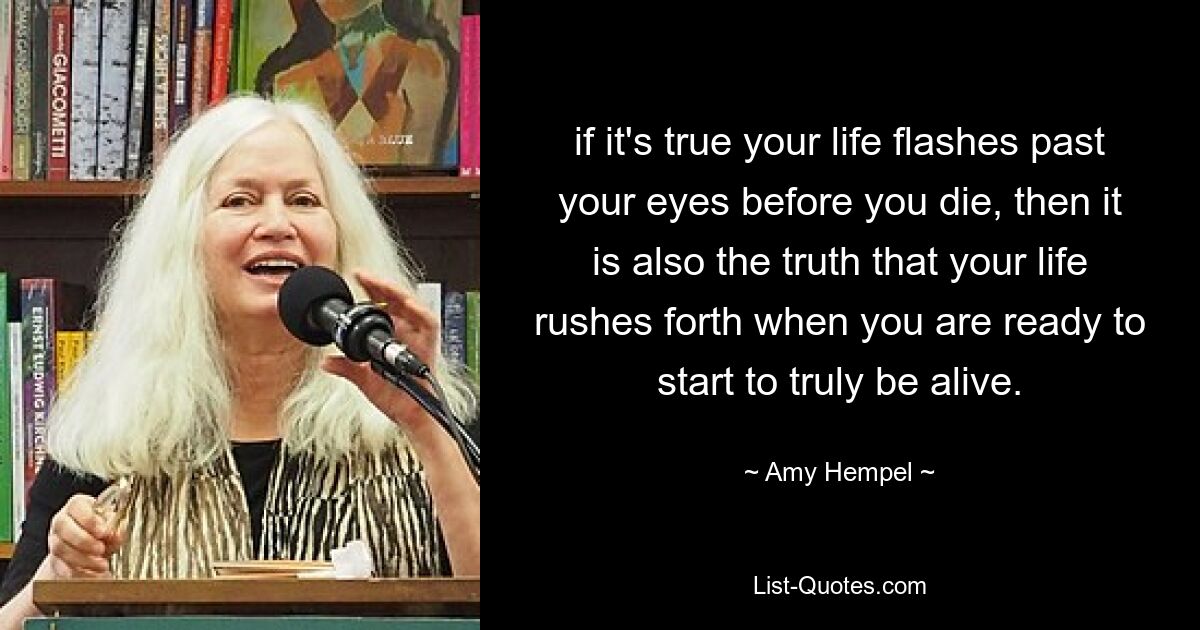 if it's true your life flashes past your eyes before you die, then it is also the truth that your life rushes forth when you are ready to start to truly be alive. — © Amy Hempel